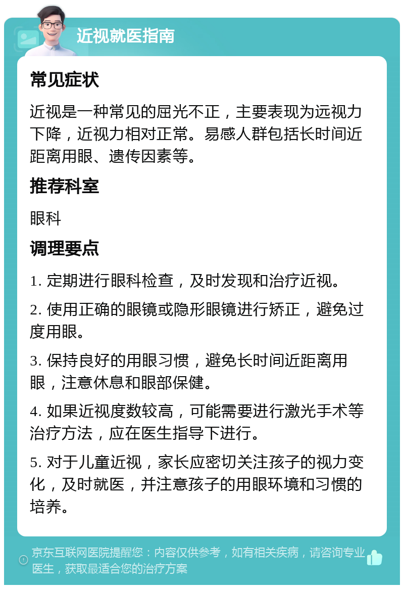 近视就医指南 常见症状 近视是一种常见的屈光不正，主要表现为远视力下降，近视力相对正常。易感人群包括长时间近距离用眼、遗传因素等。 推荐科室 眼科 调理要点 1. 定期进行眼科检查，及时发现和治疗近视。 2. 使用正确的眼镜或隐形眼镜进行矫正，避免过度用眼。 3. 保持良好的用眼习惯，避免长时间近距离用眼，注意休息和眼部保健。 4. 如果近视度数较高，可能需要进行激光手术等治疗方法，应在医生指导下进行。 5. 对于儿童近视，家长应密切关注孩子的视力变化，及时就医，并注意孩子的用眼环境和习惯的培养。