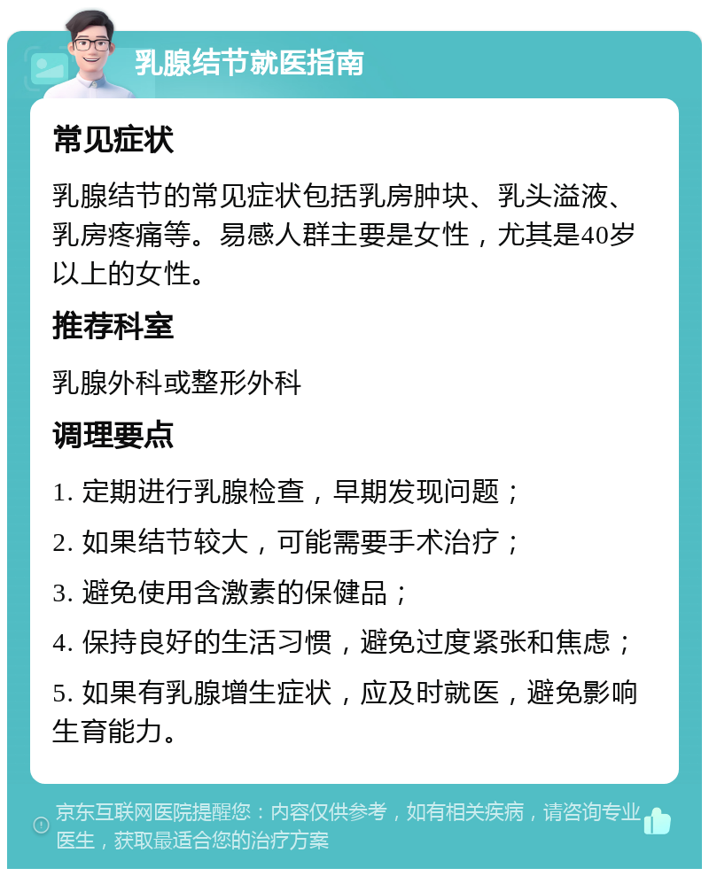 乳腺结节就医指南 常见症状 乳腺结节的常见症状包括乳房肿块、乳头溢液、乳房疼痛等。易感人群主要是女性，尤其是40岁以上的女性。 推荐科室 乳腺外科或整形外科 调理要点 1. 定期进行乳腺检查，早期发现问题； 2. 如果结节较大，可能需要手术治疗； 3. 避免使用含激素的保健品； 4. 保持良好的生活习惯，避免过度紧张和焦虑； 5. 如果有乳腺增生症状，应及时就医，避免影响生育能力。