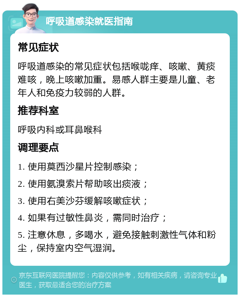 呼吸道感染就医指南 常见症状 呼吸道感染的常见症状包括喉咙痒、咳嗽、黄痰难咳，晚上咳嗽加重。易感人群主要是儿童、老年人和免疫力较弱的人群。 推荐科室 呼吸内科或耳鼻喉科 调理要点 1. 使用莫西沙星片控制感染； 2. 使用氨溴索片帮助咳出痰液； 3. 使用右美沙芬缓解咳嗽症状； 4. 如果有过敏性鼻炎，需同时治疗； 5. 注意休息，多喝水，避免接触刺激性气体和粉尘，保持室内空气湿润。