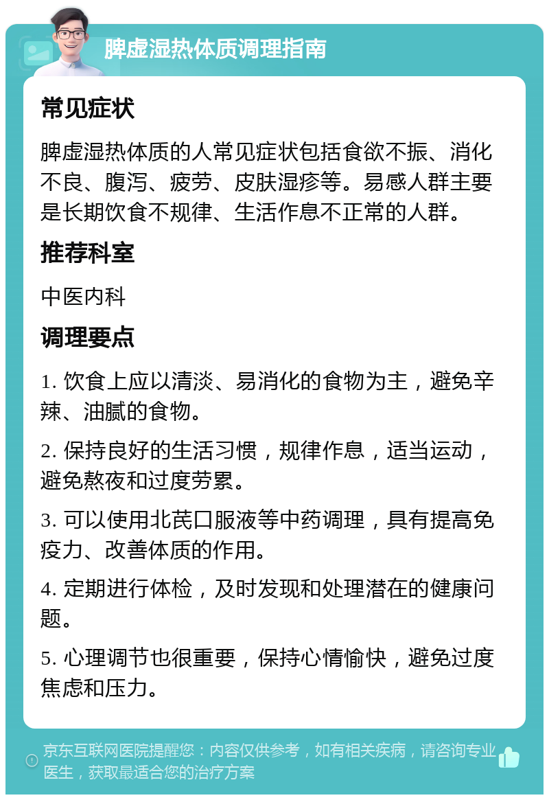 脾虚湿热体质调理指南 常见症状 脾虚湿热体质的人常见症状包括食欲不振、消化不良、腹泻、疲劳、皮肤湿疹等。易感人群主要是长期饮食不规律、生活作息不正常的人群。 推荐科室 中医内科 调理要点 1. 饮食上应以清淡、易消化的食物为主，避免辛辣、油腻的食物。 2. 保持良好的生活习惯，规律作息，适当运动，避免熬夜和过度劳累。 3. 可以使用北芪口服液等中药调理，具有提高免疫力、改善体质的作用。 4. 定期进行体检，及时发现和处理潜在的健康问题。 5. 心理调节也很重要，保持心情愉快，避免过度焦虑和压力。