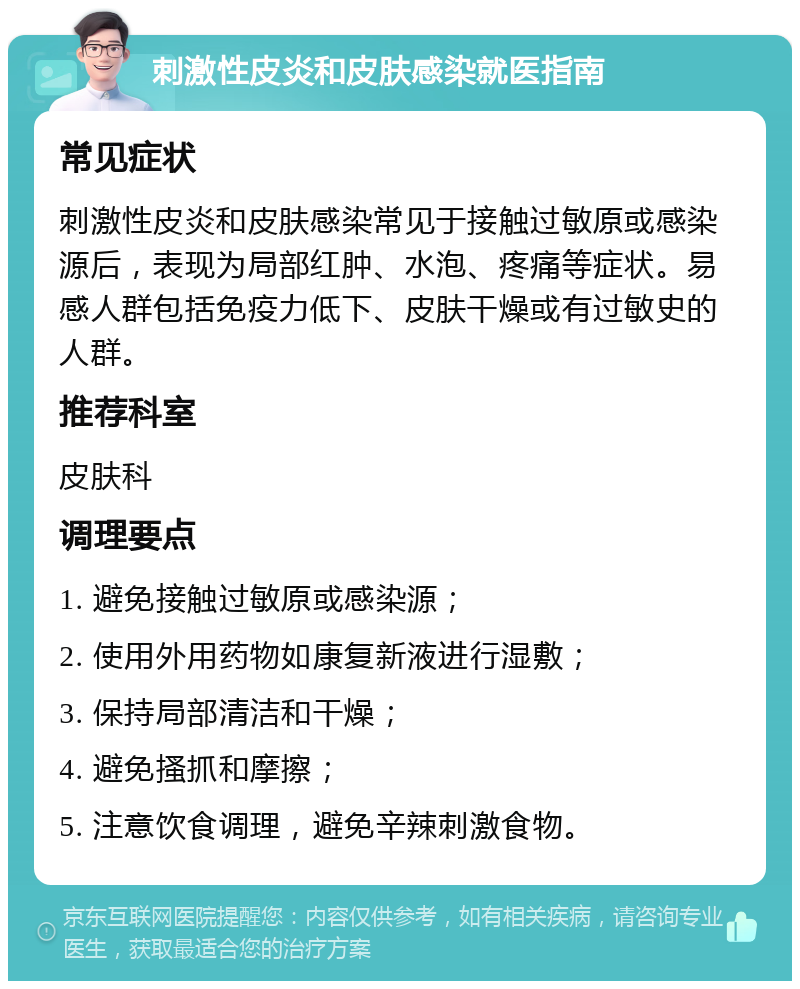 刺激性皮炎和皮肤感染就医指南 常见症状 刺激性皮炎和皮肤感染常见于接触过敏原或感染源后，表现为局部红肿、水泡、疼痛等症状。易感人群包括免疫力低下、皮肤干燥或有过敏史的人群。 推荐科室 皮肤科 调理要点 1. 避免接触过敏原或感染源； 2. 使用外用药物如康复新液进行湿敷； 3. 保持局部清洁和干燥； 4. 避免搔抓和摩擦； 5. 注意饮食调理，避免辛辣刺激食物。