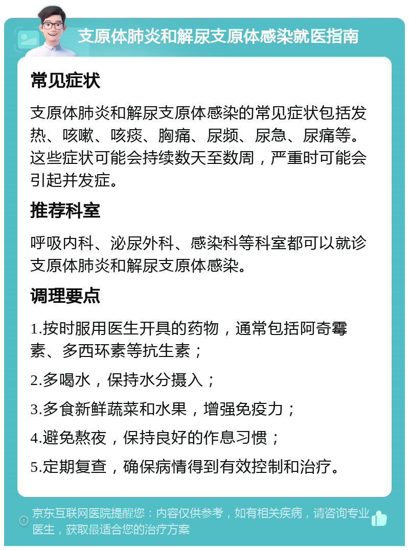 支原体肺炎和解尿支原体感染就医指南 常见症状 支原体肺炎和解尿支原体感染的常见症状包括发热、咳嗽、咳痰、胸痛、尿频、尿急、尿痛等。这些症状可能会持续数天至数周，严重时可能会引起并发症。 推荐科室 呼吸内科、泌尿外科、感染科等科室都可以就诊支原体肺炎和解尿支原体感染。 调理要点 1.按时服用医生开具的药物，通常包括阿奇霉素、多西环素等抗生素； 2.多喝水，保持水分摄入； 3.多食新鲜蔬菜和水果，增强免疫力； 4.避免熬夜，保持良好的作息习惯； 5.定期复查，确保病情得到有效控制和治疗。