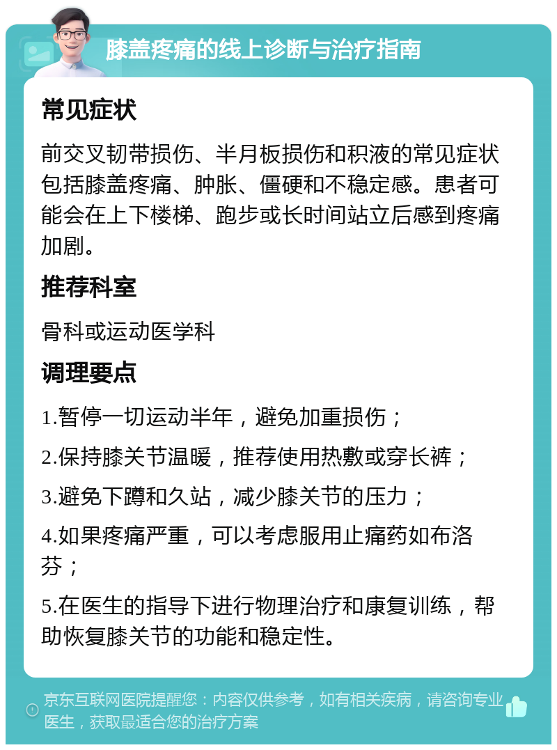 膝盖疼痛的线上诊断与治疗指南 常见症状 前交叉韧带损伤、半月板损伤和积液的常见症状包括膝盖疼痛、肿胀、僵硬和不稳定感。患者可能会在上下楼梯、跑步或长时间站立后感到疼痛加剧。 推荐科室 骨科或运动医学科 调理要点 1.暂停一切运动半年，避免加重损伤； 2.保持膝关节温暖，推荐使用热敷或穿长裤； 3.避免下蹲和久站，减少膝关节的压力； 4.如果疼痛严重，可以考虑服用止痛药如布洛芬； 5.在医生的指导下进行物理治疗和康复训练，帮助恢复膝关节的功能和稳定性。