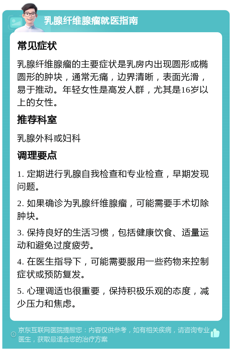 乳腺纤维腺瘤就医指南 常见症状 乳腺纤维腺瘤的主要症状是乳房内出现圆形或椭圆形的肿块，通常无痛，边界清晰，表面光滑，易于推动。年轻女性是高发人群，尤其是16岁以上的女性。 推荐科室 乳腺外科或妇科 调理要点 1. 定期进行乳腺自我检查和专业检查，早期发现问题。 2. 如果确诊为乳腺纤维腺瘤，可能需要手术切除肿块。 3. 保持良好的生活习惯，包括健康饮食、适量运动和避免过度疲劳。 4. 在医生指导下，可能需要服用一些药物来控制症状或预防复发。 5. 心理调适也很重要，保持积极乐观的态度，减少压力和焦虑。