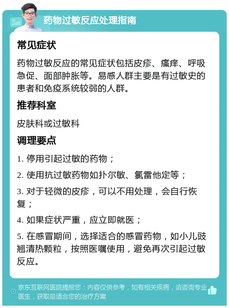 药物过敏反应处理指南 常见症状 药物过敏反应的常见症状包括皮疹、瘙痒、呼吸急促、面部肿胀等。易感人群主要是有过敏史的患者和免疫系统较弱的人群。 推荐科室 皮肤科或过敏科 调理要点 1. 停用引起过敏的药物； 2. 使用抗过敏药物如扑尔敏、氯雷他定等； 3. 对于轻微的皮疹，可以不用处理，会自行恢复； 4. 如果症状严重，应立即就医； 5. 在感冒期间，选择适合的感冒药物，如小儿豉翘清热颗粒，按照医嘱使用，避免再次引起过敏反应。