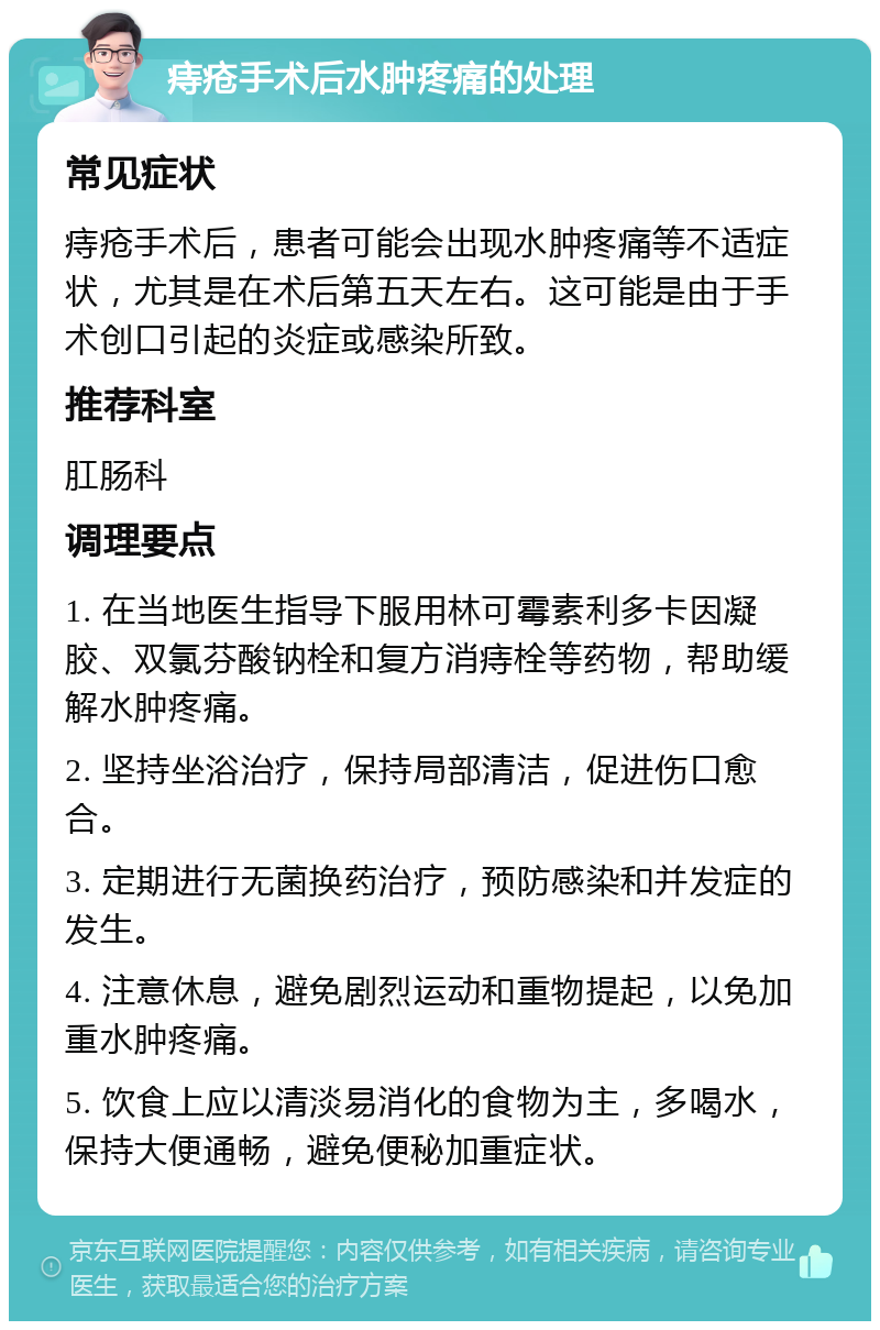 痔疮手术后水肿疼痛的处理 常见症状 痔疮手术后，患者可能会出现水肿疼痛等不适症状，尤其是在术后第五天左右。这可能是由于手术创口引起的炎症或感染所致。 推荐科室 肛肠科 调理要点 1. 在当地医生指导下服用林可霉素利多卡因凝胶、双氯芬酸钠栓和复方消痔栓等药物，帮助缓解水肿疼痛。 2. 坚持坐浴治疗，保持局部清洁，促进伤口愈合。 3. 定期进行无菌换药治疗，预防感染和并发症的发生。 4. 注意休息，避免剧烈运动和重物提起，以免加重水肿疼痛。 5. 饮食上应以清淡易消化的食物为主，多喝水，保持大便通畅，避免便秘加重症状。