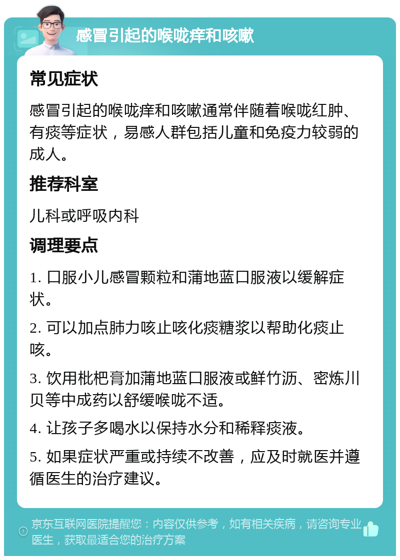 感冒引起的喉咙痒和咳嗽 常见症状 感冒引起的喉咙痒和咳嗽通常伴随着喉咙红肿、有痰等症状，易感人群包括儿童和免疫力较弱的成人。 推荐科室 儿科或呼吸内科 调理要点 1. 口服小儿感冒颗粒和蒲地蓝口服液以缓解症状。 2. 可以加点肺力咳止咳化痰糖浆以帮助化痰止咳。 3. 饮用枇杷膏加蒲地蓝口服液或鲜竹沥、密炼川贝等中成药以舒缓喉咙不适。 4. 让孩子多喝水以保持水分和稀释痰液。 5. 如果症状严重或持续不改善，应及时就医并遵循医生的治疗建议。