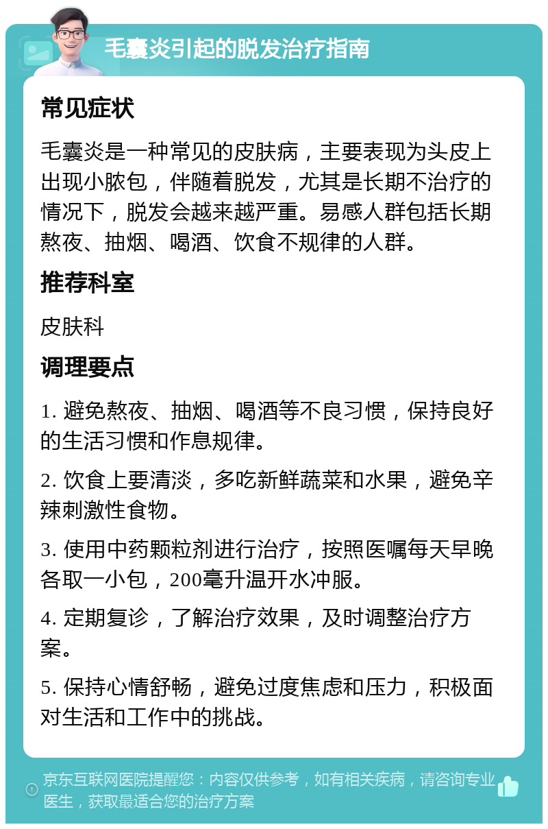 毛囊炎引起的脱发治疗指南 常见症状 毛囊炎是一种常见的皮肤病，主要表现为头皮上出现小脓包，伴随着脱发，尤其是长期不治疗的情况下，脱发会越来越严重。易感人群包括长期熬夜、抽烟、喝酒、饮食不规律的人群。 推荐科室 皮肤科 调理要点 1. 避免熬夜、抽烟、喝酒等不良习惯，保持良好的生活习惯和作息规律。 2. 饮食上要清淡，多吃新鲜蔬菜和水果，避免辛辣刺激性食物。 3. 使用中药颗粒剂进行治疗，按照医嘱每天早晚各取一小包，200毫升温开水冲服。 4. 定期复诊，了解治疗效果，及时调整治疗方案。 5. 保持心情舒畅，避免过度焦虑和压力，积极面对生活和工作中的挑战。