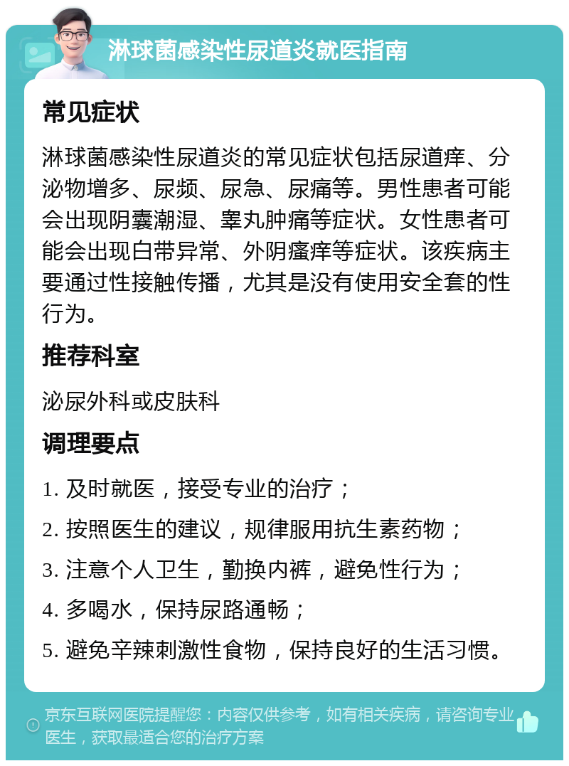 淋球菌感染性尿道炎就医指南 常见症状 淋球菌感染性尿道炎的常见症状包括尿道痒、分泌物增多、尿频、尿急、尿痛等。男性患者可能会出现阴囊潮湿、睾丸肿痛等症状。女性患者可能会出现白带异常、外阴瘙痒等症状。该疾病主要通过性接触传播，尤其是没有使用安全套的性行为。 推荐科室 泌尿外科或皮肤科 调理要点 1. 及时就医，接受专业的治疗； 2. 按照医生的建议，规律服用抗生素药物； 3. 注意个人卫生，勤换内裤，避免性行为； 4. 多喝水，保持尿路通畅； 5. 避免辛辣刺激性食物，保持良好的生活习惯。