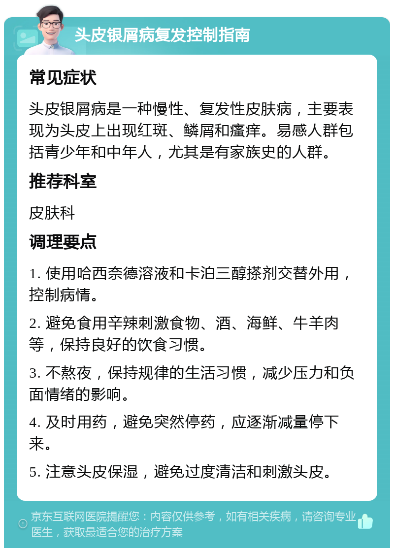 头皮银屑病复发控制指南 常见症状 头皮银屑病是一种慢性、复发性皮肤病，主要表现为头皮上出现红斑、鳞屑和瘙痒。易感人群包括青少年和中年人，尤其是有家族史的人群。 推荐科室 皮肤科 调理要点 1. 使用哈西奈德溶液和卡泊三醇搽剂交替外用，控制病情。 2. 避免食用辛辣刺激食物、酒、海鲜、牛羊肉等，保持良好的饮食习惯。 3. 不熬夜，保持规律的生活习惯，减少压力和负面情绪的影响。 4. 及时用药，避免突然停药，应逐渐减量停下来。 5. 注意头皮保湿，避免过度清洁和刺激头皮。