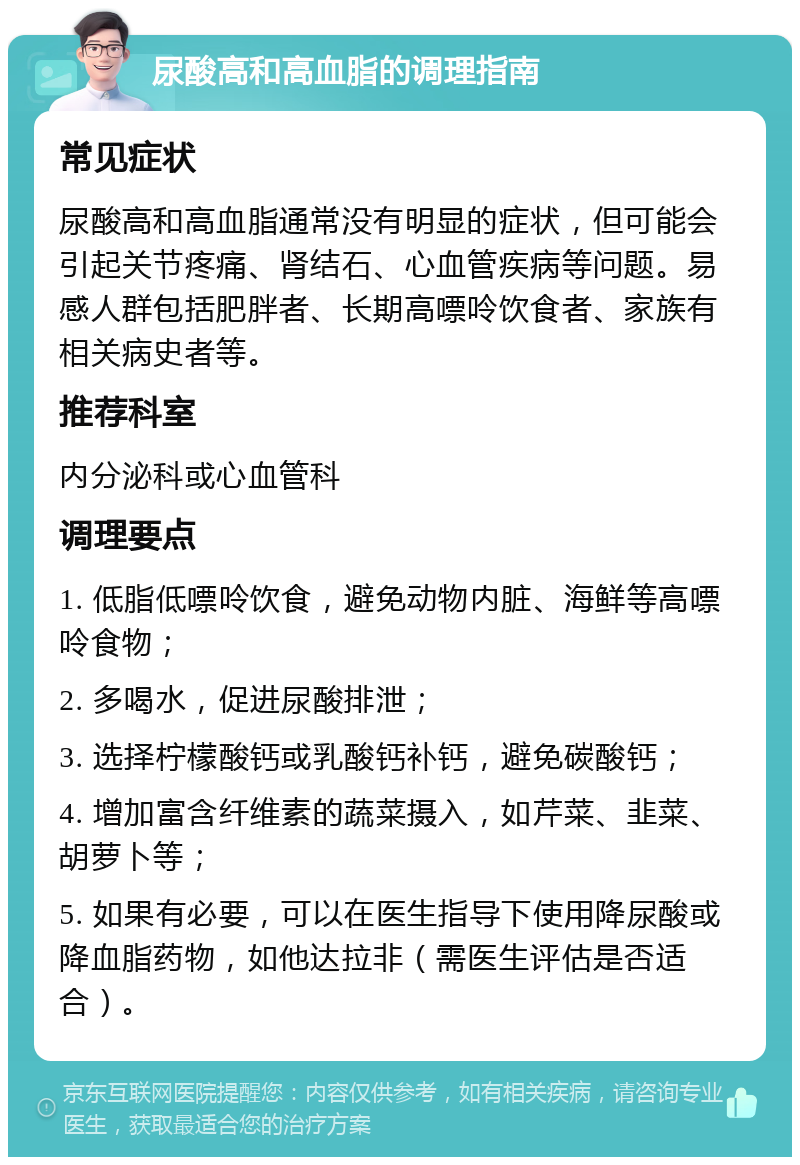 尿酸高和高血脂的调理指南 常见症状 尿酸高和高血脂通常没有明显的症状，但可能会引起关节疼痛、肾结石、心血管疾病等问题。易感人群包括肥胖者、长期高嘌呤饮食者、家族有相关病史者等。 推荐科室 内分泌科或心血管科 调理要点 1. 低脂低嘌呤饮食，避免动物内脏、海鲜等高嘌呤食物； 2. 多喝水，促进尿酸排泄； 3. 选择柠檬酸钙或乳酸钙补钙，避免碳酸钙； 4. 增加富含纤维素的蔬菜摄入，如芹菜、韭菜、胡萝卜等； 5. 如果有必要，可以在医生指导下使用降尿酸或降血脂药物，如他达拉非（需医生评估是否适合）。