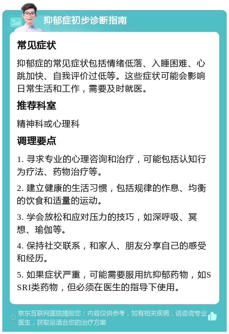 抑郁症初步诊断指南 常见症状 抑郁症的常见症状包括情绪低落、入睡困难、心跳加快、自我评价过低等。这些症状可能会影响日常生活和工作，需要及时就医。 推荐科室 精神科或心理科 调理要点 1. 寻求专业的心理咨询和治疗，可能包括认知行为疗法、药物治疗等。 2. 建立健康的生活习惯，包括规律的作息、均衡的饮食和适量的运动。 3. 学会放松和应对压力的技巧，如深呼吸、冥想、瑜伽等。 4. 保持社交联系，和家人、朋友分享自己的感受和经历。 5. 如果症状严重，可能需要服用抗抑郁药物，如SSRI类药物，但必须在医生的指导下使用。