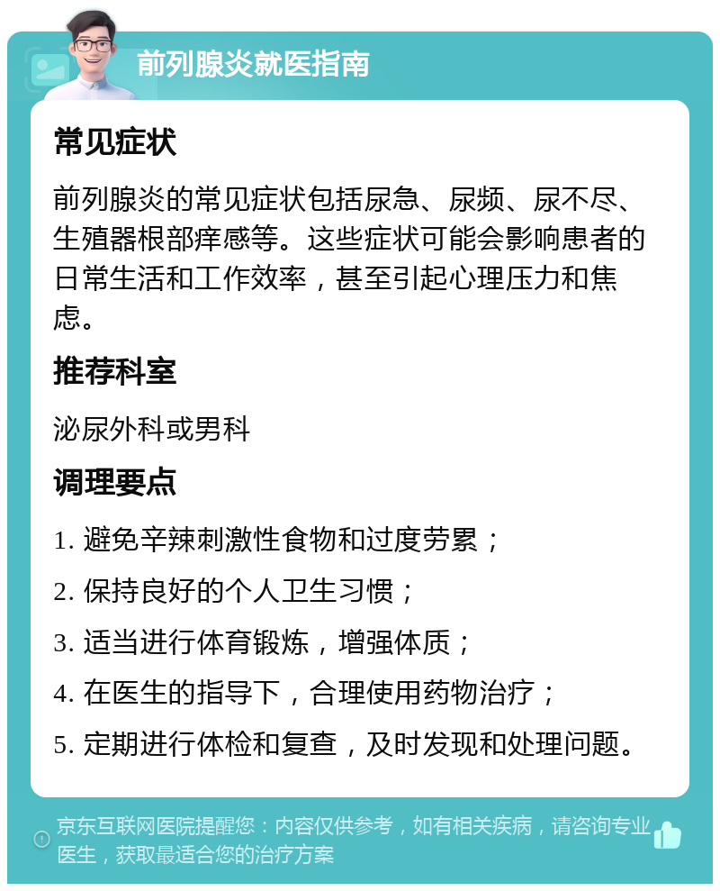 前列腺炎就医指南 常见症状 前列腺炎的常见症状包括尿急、尿频、尿不尽、生殖器根部痒感等。这些症状可能会影响患者的日常生活和工作效率，甚至引起心理压力和焦虑。 推荐科室 泌尿外科或男科 调理要点 1. 避免辛辣刺激性食物和过度劳累； 2. 保持良好的个人卫生习惯； 3. 适当进行体育锻炼，增强体质； 4. 在医生的指导下，合理使用药物治疗； 5. 定期进行体检和复查，及时发现和处理问题。