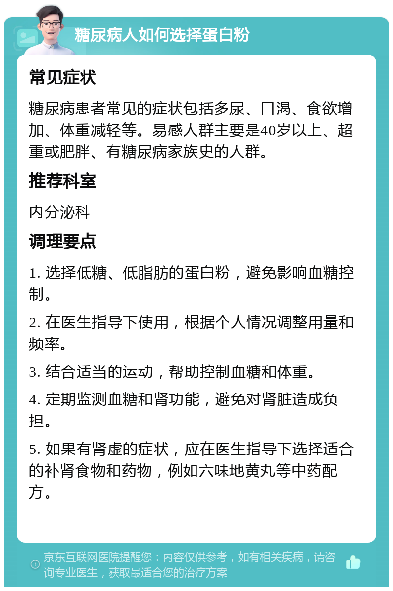 糖尿病人如何选择蛋白粉 常见症状 糖尿病患者常见的症状包括多尿、口渴、食欲增加、体重减轻等。易感人群主要是40岁以上、超重或肥胖、有糖尿病家族史的人群。 推荐科室 内分泌科 调理要点 1. 选择低糖、低脂肪的蛋白粉，避免影响血糖控制。 2. 在医生指导下使用，根据个人情况调整用量和频率。 3. 结合适当的运动，帮助控制血糖和体重。 4. 定期监测血糖和肾功能，避免对肾脏造成负担。 5. 如果有肾虚的症状，应在医生指导下选择适合的补肾食物和药物，例如六味地黄丸等中药配方。