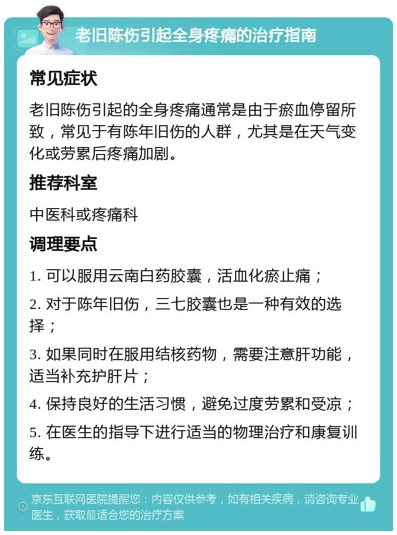 老旧陈伤引起全身疼痛的治疗指南 常见症状 老旧陈伤引起的全身疼痛通常是由于瘀血停留所致，常见于有陈年旧伤的人群，尤其是在天气变化或劳累后疼痛加剧。 推荐科室 中医科或疼痛科 调理要点 1. 可以服用云南白药胶囊，活血化瘀止痛； 2. 对于陈年旧伤，三七胶囊也是一种有效的选择； 3. 如果同时在服用结核药物，需要注意肝功能，适当补充护肝片； 4. 保持良好的生活习惯，避免过度劳累和受凉； 5. 在医生的指导下进行适当的物理治疗和康复训练。