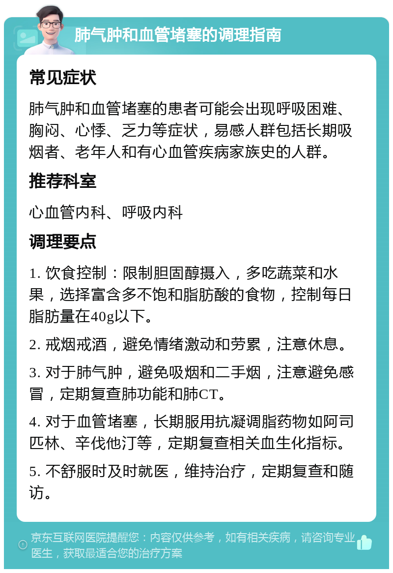 肺气肿和血管堵塞的调理指南 常见症状 肺气肿和血管堵塞的患者可能会出现呼吸困难、胸闷、心悸、乏力等症状，易感人群包括长期吸烟者、老年人和有心血管疾病家族史的人群。 推荐科室 心血管内科、呼吸内科 调理要点 1. 饮食控制：限制胆固醇摄入，多吃蔬菜和水果，选择富含多不饱和脂肪酸的食物，控制每日脂肪量在40g以下。 2. 戒烟戒酒，避免情绪激动和劳累，注意休息。 3. 对于肺气肿，避免吸烟和二手烟，注意避免感冒，定期复查肺功能和肺CT。 4. 对于血管堵塞，长期服用抗凝调脂药物如阿司匹林、辛伐他汀等，定期复查相关血生化指标。 5. 不舒服时及时就医，维持治疗，定期复查和随访。