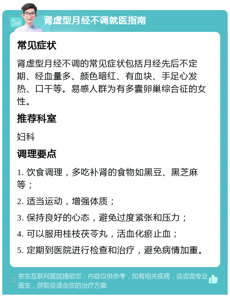 肾虚型月经不调就医指南 常见症状 肾虚型月经不调的常见症状包括月经先后不定期、经血量多、颜色暗红、有血块、手足心发热、口干等。易感人群为有多囊卵巢综合征的女性。 推荐科室 妇科 调理要点 1. 饮食调理，多吃补肾的食物如黑豆、黑芝麻等； 2. 适当运动，增强体质； 3. 保持良好的心态，避免过度紧张和压力； 4. 可以服用桂枝茯苓丸，活血化瘀止血； 5. 定期到医院进行检查和治疗，避免病情加重。