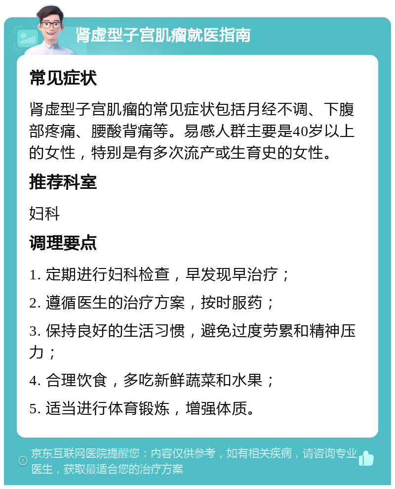 肾虚型子宫肌瘤就医指南 常见症状 肾虚型子宫肌瘤的常见症状包括月经不调、下腹部疼痛、腰酸背痛等。易感人群主要是40岁以上的女性，特别是有多次流产或生育史的女性。 推荐科室 妇科 调理要点 1. 定期进行妇科检查，早发现早治疗； 2. 遵循医生的治疗方案，按时服药； 3. 保持良好的生活习惯，避免过度劳累和精神压力； 4. 合理饮食，多吃新鲜蔬菜和水果； 5. 适当进行体育锻炼，增强体质。