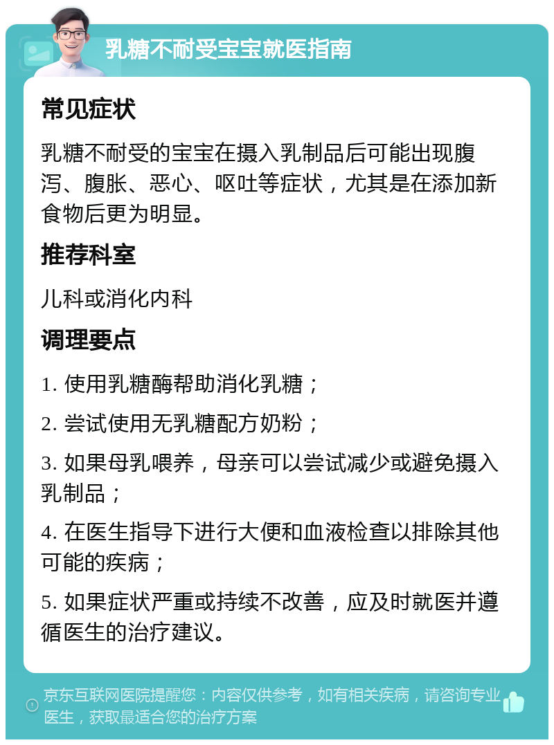 乳糖不耐受宝宝就医指南 常见症状 乳糖不耐受的宝宝在摄入乳制品后可能出现腹泻、腹胀、恶心、呕吐等症状，尤其是在添加新食物后更为明显。 推荐科室 儿科或消化内科 调理要点 1. 使用乳糖酶帮助消化乳糖； 2. 尝试使用无乳糖配方奶粉； 3. 如果母乳喂养，母亲可以尝试减少或避免摄入乳制品； 4. 在医生指导下进行大便和血液检查以排除其他可能的疾病； 5. 如果症状严重或持续不改善，应及时就医并遵循医生的治疗建议。