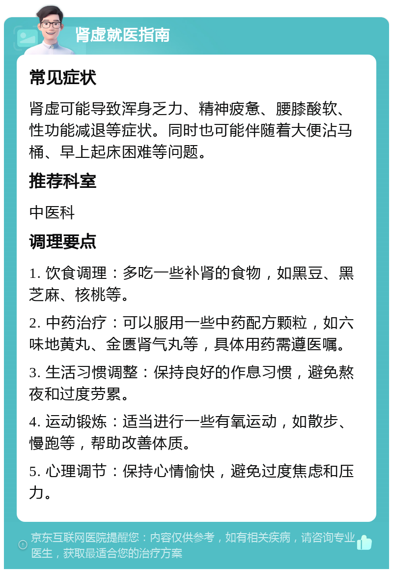 肾虚就医指南 常见症状 肾虚可能导致浑身乏力、精神疲惫、腰膝酸软、性功能减退等症状。同时也可能伴随着大便沾马桶、早上起床困难等问题。 推荐科室 中医科 调理要点 1. 饮食调理：多吃一些补肾的食物，如黑豆、黑芝麻、核桃等。 2. 中药治疗：可以服用一些中药配方颗粒，如六味地黄丸、金匮肾气丸等，具体用药需遵医嘱。 3. 生活习惯调整：保持良好的作息习惯，避免熬夜和过度劳累。 4. 运动锻炼：适当进行一些有氧运动，如散步、慢跑等，帮助改善体质。 5. 心理调节：保持心情愉快，避免过度焦虑和压力。