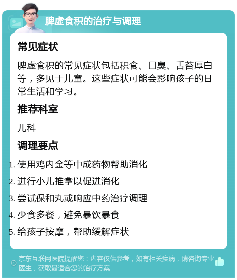 脾虚食积的治疗与调理 常见症状 脾虚食积的常见症状包括积食、口臭、舌苔厚白等，多见于儿童。这些症状可能会影响孩子的日常生活和学习。 推荐科室 儿科 调理要点 使用鸡内金等中成药物帮助消化 进行小儿推拿以促进消化 尝试保和丸或响应中药治疗调理 少食多餐，避免暴饮暴食 给孩子按摩，帮助缓解症状