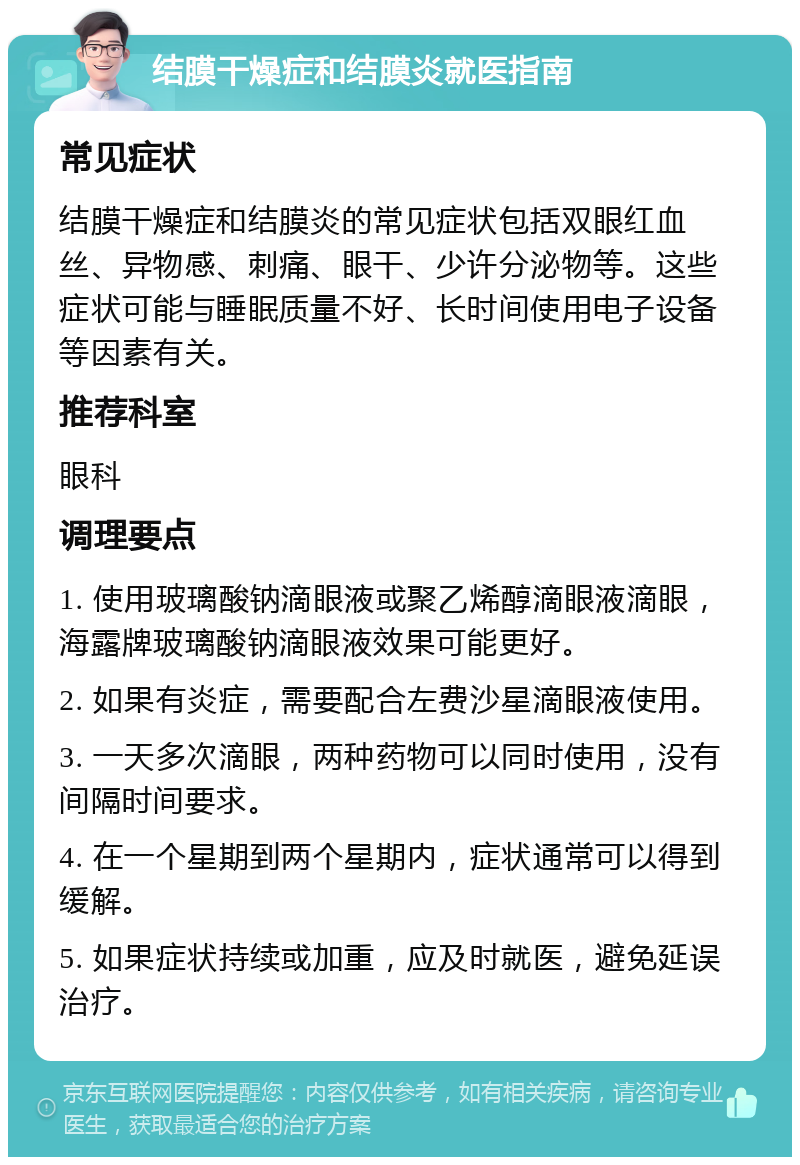 结膜干燥症和结膜炎就医指南 常见症状 结膜干燥症和结膜炎的常见症状包括双眼红血丝、异物感、刺痛、眼干、少许分泌物等。这些症状可能与睡眠质量不好、长时间使用电子设备等因素有关。 推荐科室 眼科 调理要点 1. 使用玻璃酸钠滴眼液或聚乙烯醇滴眼液滴眼，海露牌玻璃酸钠滴眼液效果可能更好。 2. 如果有炎症，需要配合左费沙星滴眼液使用。 3. 一天多次滴眼，两种药物可以同时使用，没有间隔时间要求。 4. 在一个星期到两个星期内，症状通常可以得到缓解。 5. 如果症状持续或加重，应及时就医，避免延误治疗。