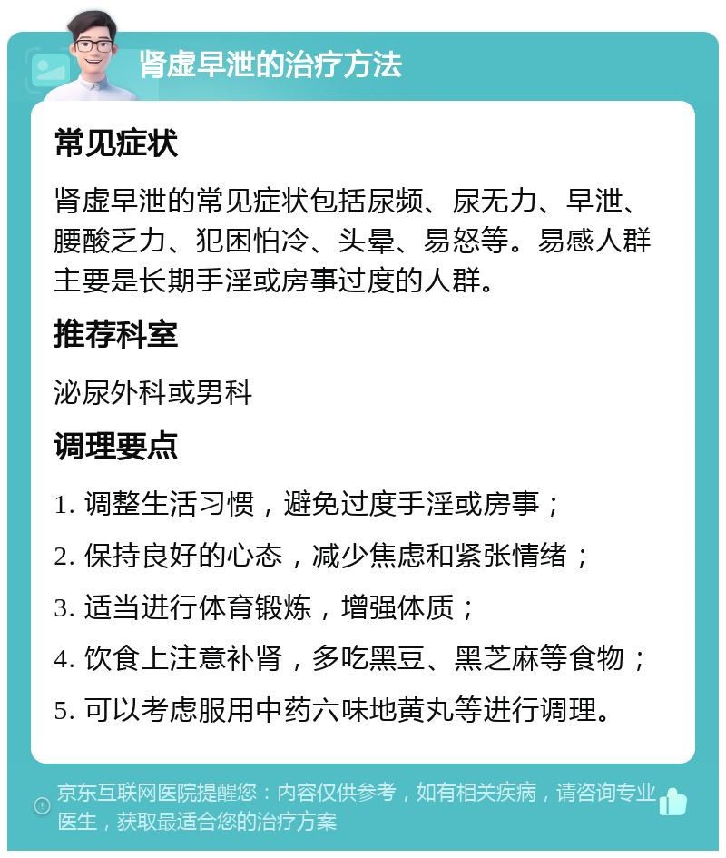 肾虚早泄的治疗方法 常见症状 肾虚早泄的常见症状包括尿频、尿无力、早泄、腰酸乏力、犯困怕冷、头晕、易怒等。易感人群主要是长期手淫或房事过度的人群。 推荐科室 泌尿外科或男科 调理要点 1. 调整生活习惯，避免过度手淫或房事； 2. 保持良好的心态，减少焦虑和紧张情绪； 3. 适当进行体育锻炼，增强体质； 4. 饮食上注意补肾，多吃黑豆、黑芝麻等食物； 5. 可以考虑服用中药六味地黄丸等进行调理。