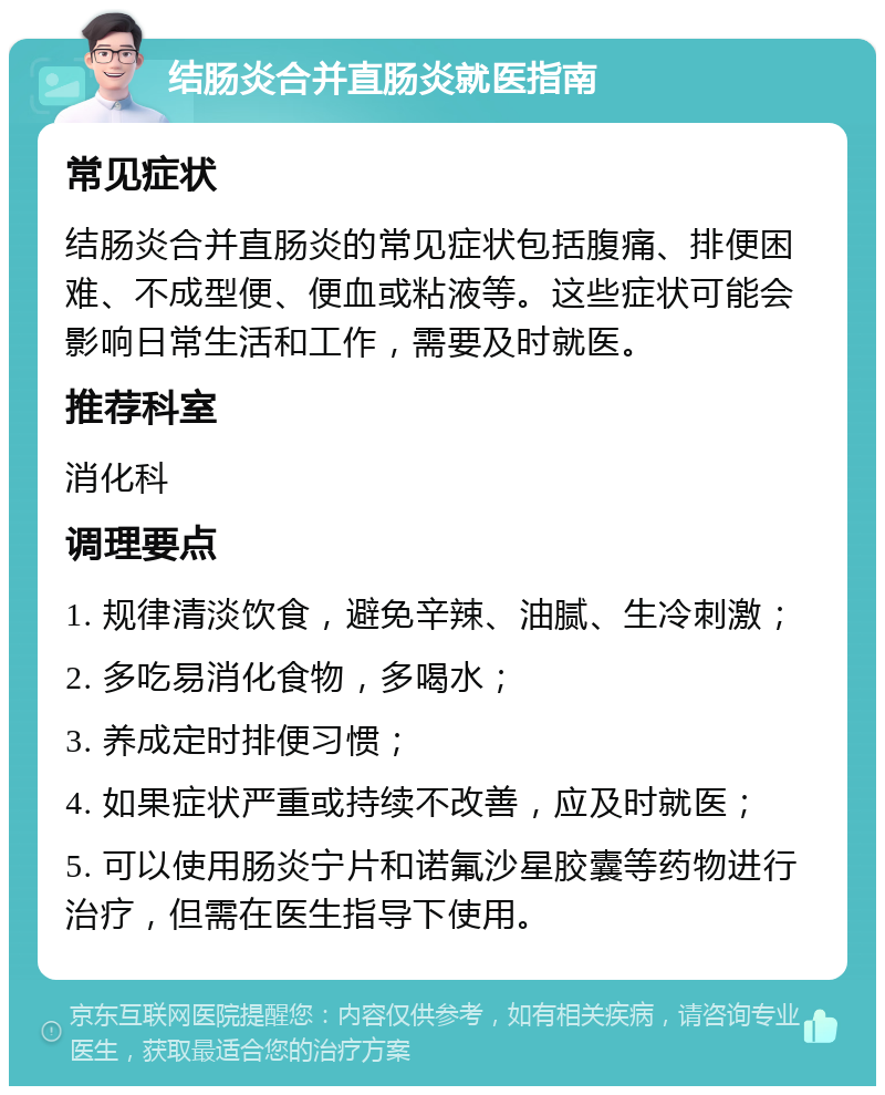 结肠炎合并直肠炎就医指南 常见症状 结肠炎合并直肠炎的常见症状包括腹痛、排便困难、不成型便、便血或粘液等。这些症状可能会影响日常生活和工作，需要及时就医。 推荐科室 消化科 调理要点 1. 规律清淡饮食，避免辛辣、油腻、生冷刺激； 2. 多吃易消化食物，多喝水； 3. 养成定时排便习惯； 4. 如果症状严重或持续不改善，应及时就医； 5. 可以使用肠炎宁片和诺氟沙星胶囊等药物进行治疗，但需在医生指导下使用。