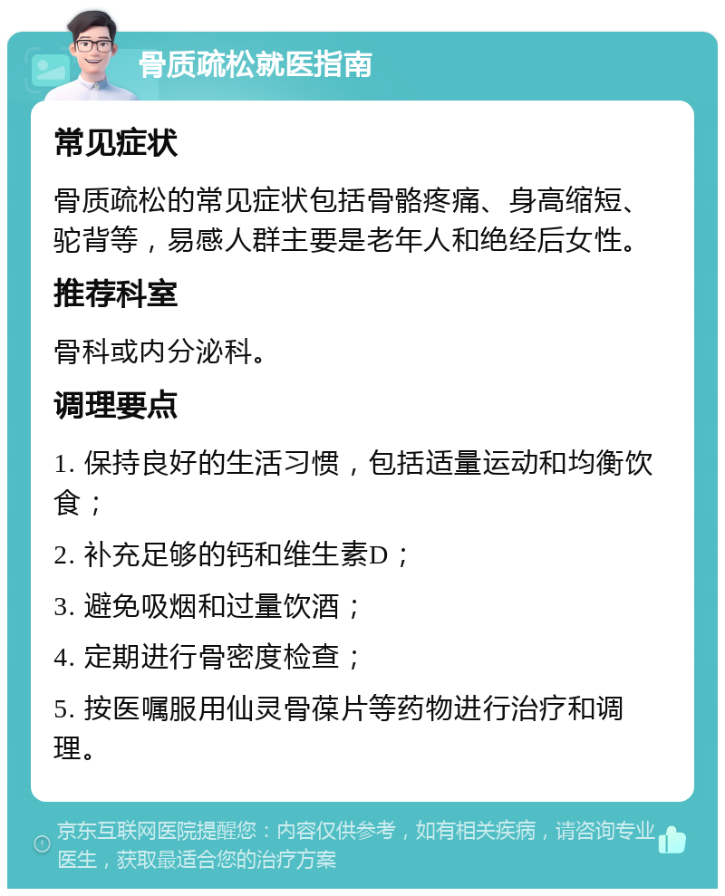 骨质疏松就医指南 常见症状 骨质疏松的常见症状包括骨骼疼痛、身高缩短、驼背等，易感人群主要是老年人和绝经后女性。 推荐科室 骨科或内分泌科。 调理要点 1. 保持良好的生活习惯，包括适量运动和均衡饮食； 2. 补充足够的钙和维生素D； 3. 避免吸烟和过量饮酒； 4. 定期进行骨密度检查； 5. 按医嘱服用仙灵骨葆片等药物进行治疗和调理。