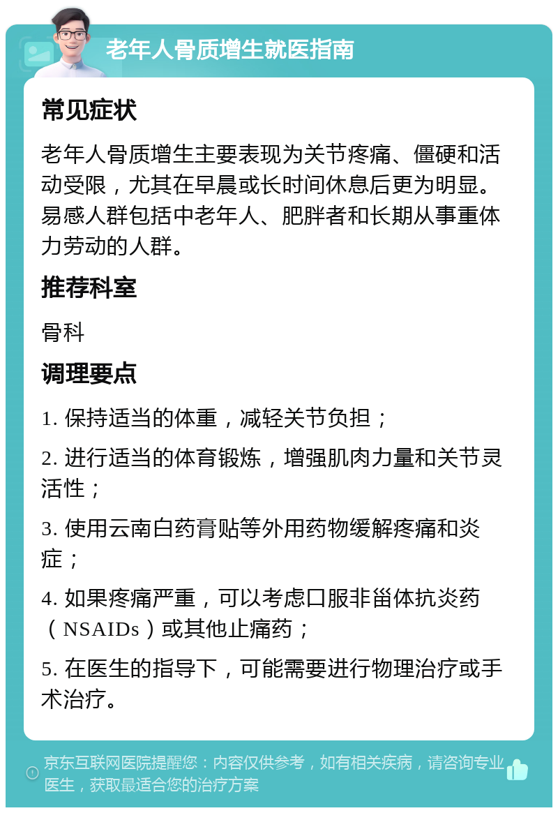 老年人骨质增生就医指南 常见症状 老年人骨质增生主要表现为关节疼痛、僵硬和活动受限，尤其在早晨或长时间休息后更为明显。易感人群包括中老年人、肥胖者和长期从事重体力劳动的人群。 推荐科室 骨科 调理要点 1. 保持适当的体重，减轻关节负担； 2. 进行适当的体育锻炼，增强肌肉力量和关节灵活性； 3. 使用云南白药膏贴等外用药物缓解疼痛和炎症； 4. 如果疼痛严重，可以考虑口服非甾体抗炎药（NSAIDs）或其他止痛药； 5. 在医生的指导下，可能需要进行物理治疗或手术治疗。