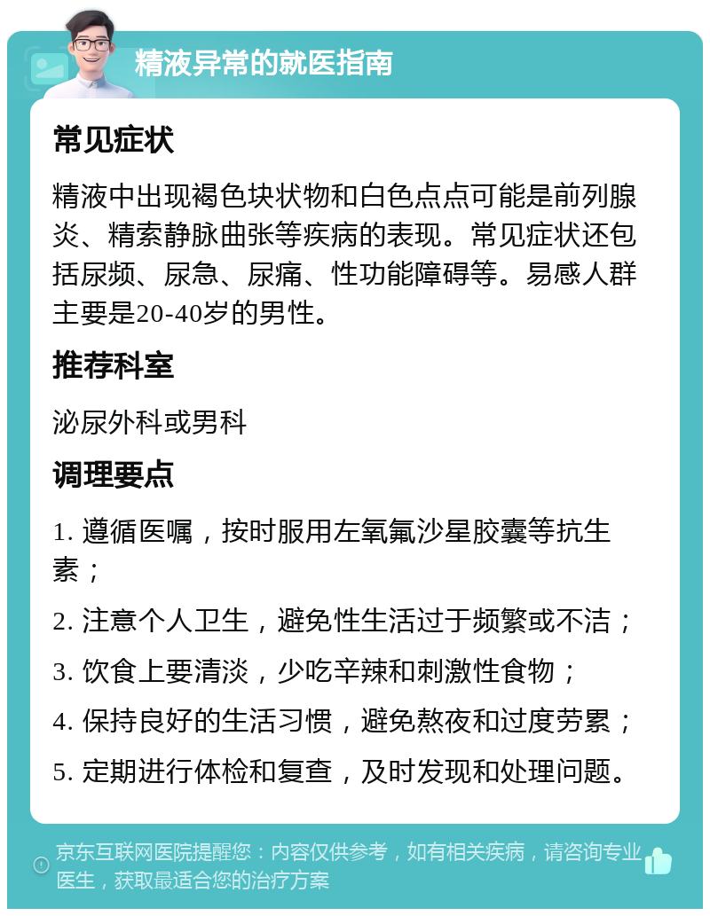 精液异常的就医指南 常见症状 精液中出现褐色块状物和白色点点可能是前列腺炎、精索静脉曲张等疾病的表现。常见症状还包括尿频、尿急、尿痛、性功能障碍等。易感人群主要是20-40岁的男性。 推荐科室 泌尿外科或男科 调理要点 1. 遵循医嘱，按时服用左氧氟沙星胶囊等抗生素； 2. 注意个人卫生，避免性生活过于频繁或不洁； 3. 饮食上要清淡，少吃辛辣和刺激性食物； 4. 保持良好的生活习惯，避免熬夜和过度劳累； 5. 定期进行体检和复查，及时发现和处理问题。