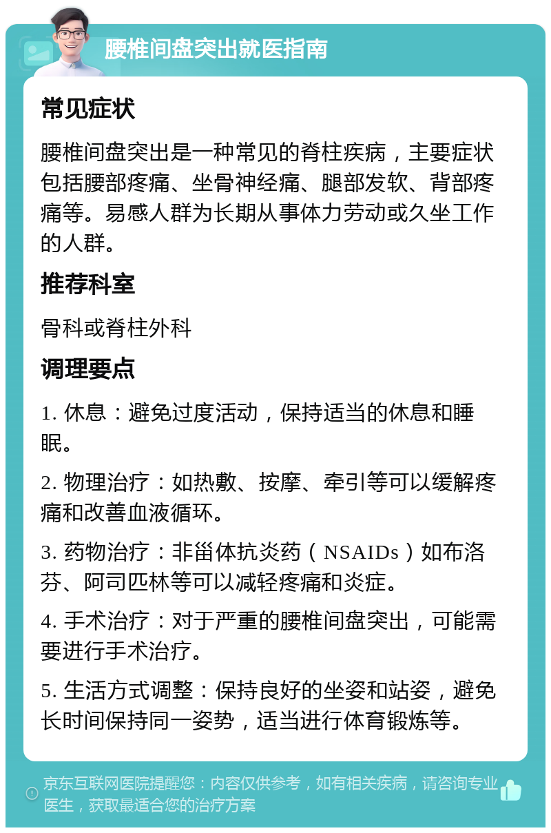 腰椎间盘突出就医指南 常见症状 腰椎间盘突出是一种常见的脊柱疾病，主要症状包括腰部疼痛、坐骨神经痛、腿部发软、背部疼痛等。易感人群为长期从事体力劳动或久坐工作的人群。 推荐科室 骨科或脊柱外科 调理要点 1. 休息：避免过度活动，保持适当的休息和睡眠。 2. 物理治疗：如热敷、按摩、牵引等可以缓解疼痛和改善血液循环。 3. 药物治疗：非甾体抗炎药（NSAIDs）如布洛芬、阿司匹林等可以减轻疼痛和炎症。 4. 手术治疗：对于严重的腰椎间盘突出，可能需要进行手术治疗。 5. 生活方式调整：保持良好的坐姿和站姿，避免长时间保持同一姿势，适当进行体育锻炼等。