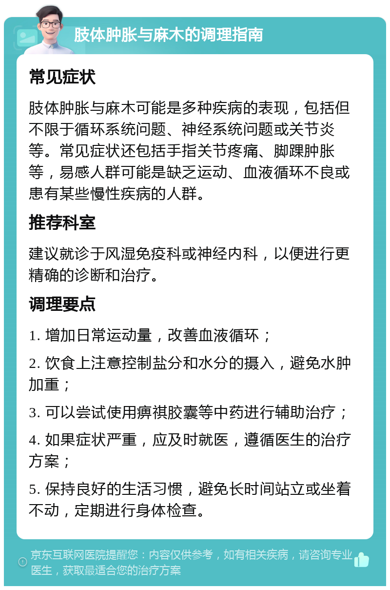 肢体肿胀与麻木的调理指南 常见症状 肢体肿胀与麻木可能是多种疾病的表现，包括但不限于循环系统问题、神经系统问题或关节炎等。常见症状还包括手指关节疼痛、脚踝肿胀等，易感人群可能是缺乏运动、血液循环不良或患有某些慢性疾病的人群。 推荐科室 建议就诊于风湿免疫科或神经内科，以便进行更精确的诊断和治疗。 调理要点 1. 增加日常运动量，改善血液循环； 2. 饮食上注意控制盐分和水分的摄入，避免水肿加重； 3. 可以尝试使用痹祺胶囊等中药进行辅助治疗； 4. 如果症状严重，应及时就医，遵循医生的治疗方案； 5. 保持良好的生活习惯，避免长时间站立或坐着不动，定期进行身体检查。