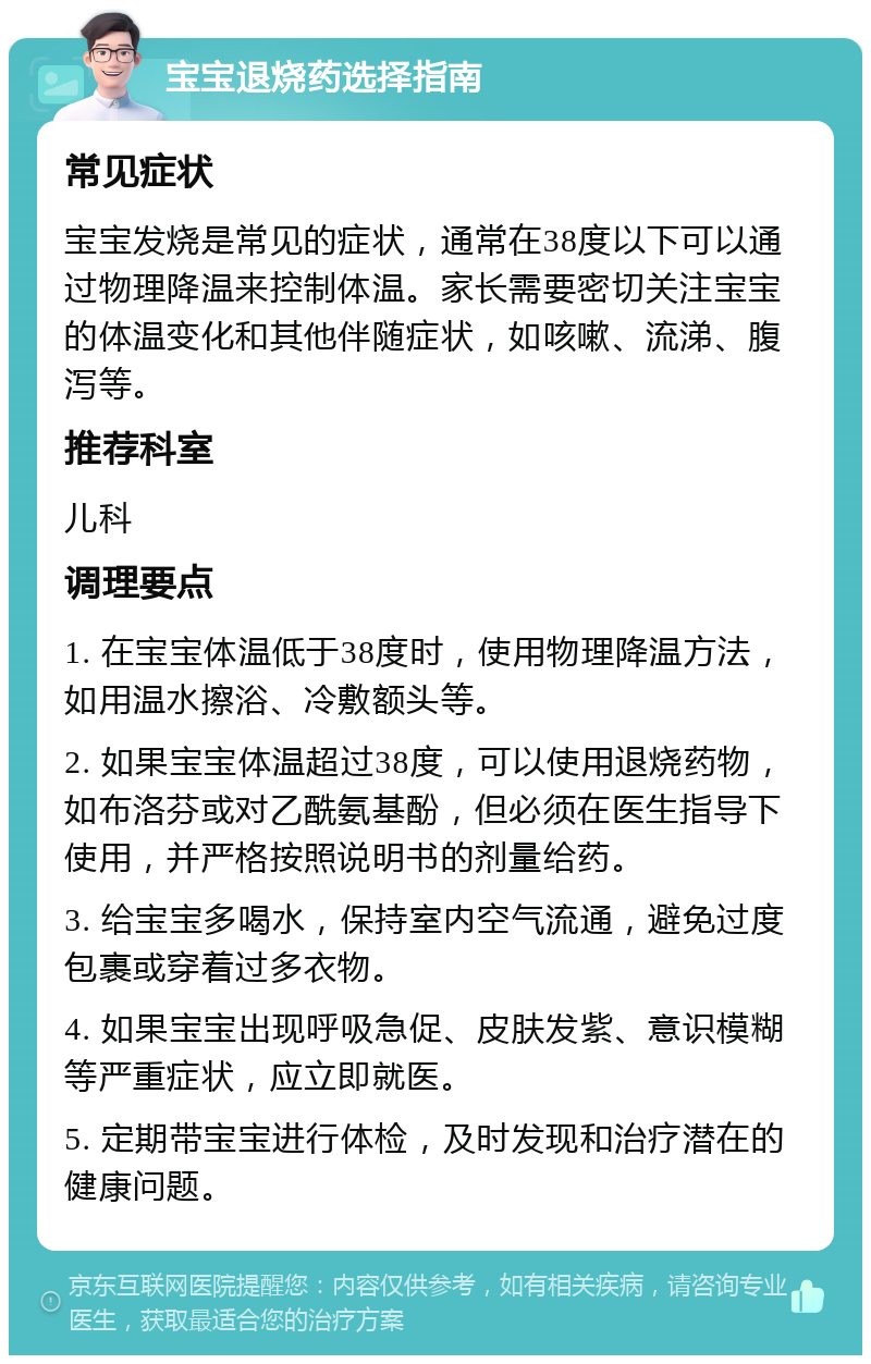 宝宝退烧药选择指南 常见症状 宝宝发烧是常见的症状，通常在38度以下可以通过物理降温来控制体温。家长需要密切关注宝宝的体温变化和其他伴随症状，如咳嗽、流涕、腹泻等。 推荐科室 儿科 调理要点 1. 在宝宝体温低于38度时，使用物理降温方法，如用温水擦浴、冷敷额头等。 2. 如果宝宝体温超过38度，可以使用退烧药物，如布洛芬或对乙酰氨基酚，但必须在医生指导下使用，并严格按照说明书的剂量给药。 3. 给宝宝多喝水，保持室内空气流通，避免过度包裹或穿着过多衣物。 4. 如果宝宝出现呼吸急促、皮肤发紫、意识模糊等严重症状，应立即就医。 5. 定期带宝宝进行体检，及时发现和治疗潜在的健康问题。