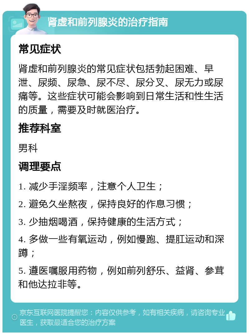 肾虚和前列腺炎的治疗指南 常见症状 肾虚和前列腺炎的常见症状包括勃起困难、早泄、尿频、尿急、尿不尽、尿分叉、尿无力或尿痛等。这些症状可能会影响到日常生活和性生活的质量，需要及时就医治疗。 推荐科室 男科 调理要点 1. 减少手淫频率，注意个人卫生； 2. 避免久坐熬夜，保持良好的作息习惯； 3. 少抽烟喝酒，保持健康的生活方式； 4. 多做一些有氧运动，例如慢跑、提肛运动和深蹲； 5. 遵医嘱服用药物，例如前列舒乐、益肾、参茸和他达拉非等。