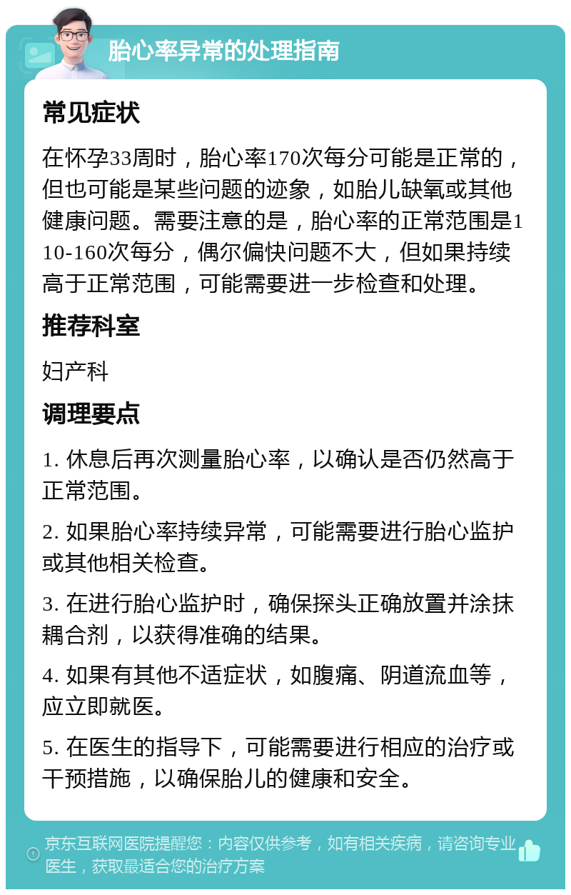 胎心率异常的处理指南 常见症状 在怀孕33周时，胎心率170次每分可能是正常的，但也可能是某些问题的迹象，如胎儿缺氧或其他健康问题。需要注意的是，胎心率的正常范围是110-160次每分，偶尔偏快问题不大，但如果持续高于正常范围，可能需要进一步检查和处理。 推荐科室 妇产科 调理要点 1. 休息后再次测量胎心率，以确认是否仍然高于正常范围。 2. 如果胎心率持续异常，可能需要进行胎心监护或其他相关检查。 3. 在进行胎心监护时，确保探头正确放置并涂抹耦合剂，以获得准确的结果。 4. 如果有其他不适症状，如腹痛、阴道流血等，应立即就医。 5. 在医生的指导下，可能需要进行相应的治疗或干预措施，以确保胎儿的健康和安全。