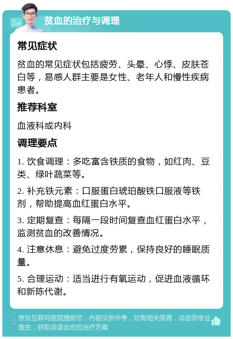 贫血的治疗与调理 常见症状 贫血的常见症状包括疲劳、头晕、心悸、皮肤苍白等，易感人群主要是女性、老年人和慢性疾病患者。 推荐科室 血液科或内科 调理要点 1. 饮食调理：多吃富含铁质的食物，如红肉、豆类、绿叶蔬菜等。 2. 补充铁元素：口服蛋白琥珀酸铁口服液等铁剂，帮助提高血红蛋白水平。 3. 定期复查：每隔一段时间复查血红蛋白水平，监测贫血的改善情况。 4. 注意休息：避免过度劳累，保持良好的睡眠质量。 5. 合理运动：适当进行有氧运动，促进血液循环和新陈代谢。