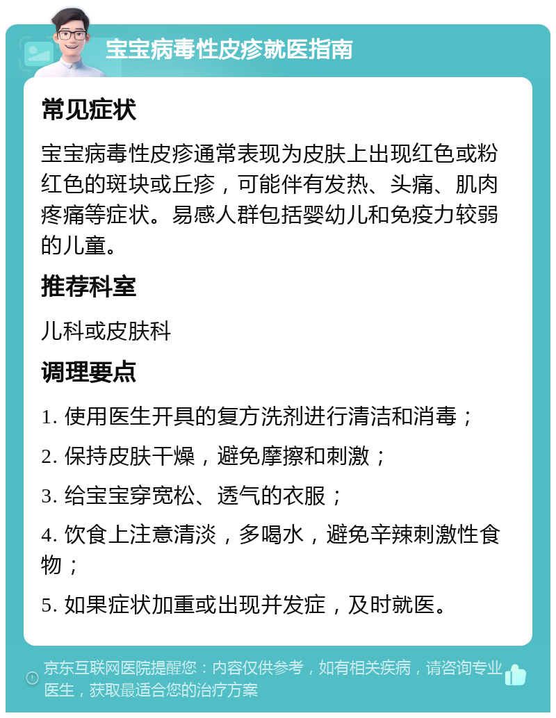 宝宝病毒性皮疹就医指南 常见症状 宝宝病毒性皮疹通常表现为皮肤上出现红色或粉红色的斑块或丘疹，可能伴有发热、头痛、肌肉疼痛等症状。易感人群包括婴幼儿和免疫力较弱的儿童。 推荐科室 儿科或皮肤科 调理要点 1. 使用医生开具的复方洗剂进行清洁和消毒； 2. 保持皮肤干燥，避免摩擦和刺激； 3. 给宝宝穿宽松、透气的衣服； 4. 饮食上注意清淡，多喝水，避免辛辣刺激性食物； 5. 如果症状加重或出现并发症，及时就医。