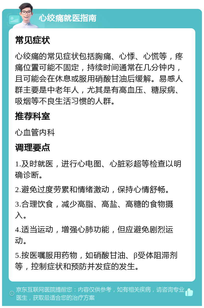 心绞痛就医指南 常见症状 心绞痛的常见症状包括胸痛、心悸、心慌等，疼痛位置可能不固定，持续时间通常在几分钟内，且可能会在休息或服用硝酸甘油后缓解。易感人群主要是中老年人，尤其是有高血压、糖尿病、吸烟等不良生活习惯的人群。 推荐科室 心血管内科 调理要点 1.及时就医，进行心电图、心脏彩超等检查以明确诊断。 2.避免过度劳累和情绪激动，保持心情舒畅。 3.合理饮食，减少高脂、高盐、高糖的食物摄入。 4.适当运动，增强心肺功能，但应避免剧烈运动。 5.按医嘱服用药物，如硝酸甘油、β受体阻滞剂等，控制症状和预防并发症的发生。