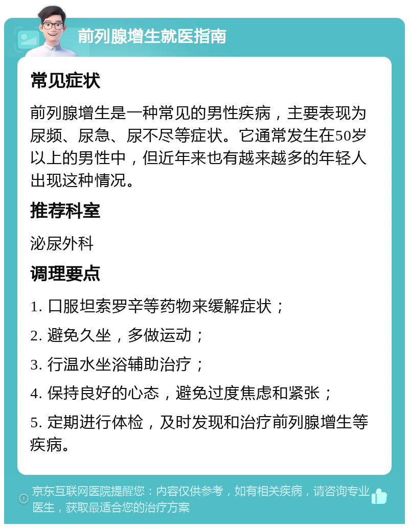 前列腺增生就医指南 常见症状 前列腺增生是一种常见的男性疾病，主要表现为尿频、尿急、尿不尽等症状。它通常发生在50岁以上的男性中，但近年来也有越来越多的年轻人出现这种情况。 推荐科室 泌尿外科 调理要点 1. 口服坦索罗辛等药物来缓解症状； 2. 避免久坐，多做运动； 3. 行温水坐浴辅助治疗； 4. 保持良好的心态，避免过度焦虑和紧张； 5. 定期进行体检，及时发现和治疗前列腺增生等疾病。