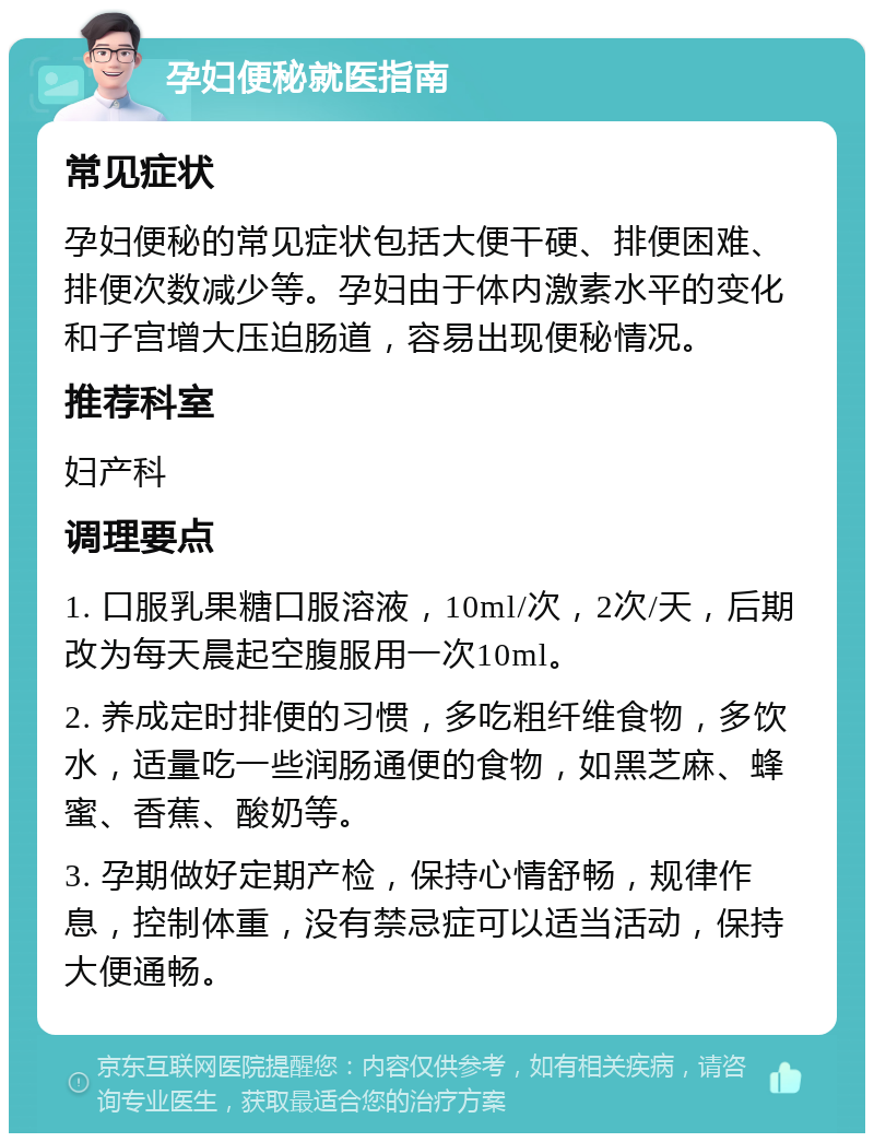 孕妇便秘就医指南 常见症状 孕妇便秘的常见症状包括大便干硬、排便困难、排便次数减少等。孕妇由于体内激素水平的变化和子宫增大压迫肠道，容易出现便秘情况。 推荐科室 妇产科 调理要点 1. 口服乳果糖口服溶液，10ml/次，2次/天，后期改为每天晨起空腹服用一次10ml。 2. 养成定时排便的习惯，多吃粗纤维食物，多饮水，适量吃一些润肠通便的食物，如黑芝麻、蜂蜜、香蕉、酸奶等。 3. 孕期做好定期产检，保持心情舒畅，规律作息，控制体重，没有禁忌症可以适当活动，保持大便通畅。