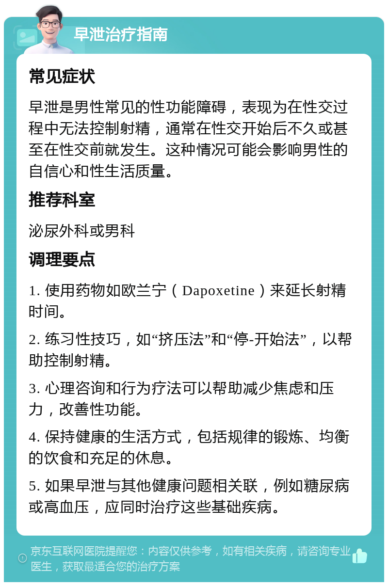 早泄治疗指南 常见症状 早泄是男性常见的性功能障碍，表现为在性交过程中无法控制射精，通常在性交开始后不久或甚至在性交前就发生。这种情况可能会影响男性的自信心和性生活质量。 推荐科室 泌尿外科或男科 调理要点 1. 使用药物如欧兰宁（Dapoxetine）来延长射精时间。 2. 练习性技巧，如“挤压法”和“停-开始法”，以帮助控制射精。 3. 心理咨询和行为疗法可以帮助减少焦虑和压力，改善性功能。 4. 保持健康的生活方式，包括规律的锻炼、均衡的饮食和充足的休息。 5. 如果早泄与其他健康问题相关联，例如糖尿病或高血压，应同时治疗这些基础疾病。