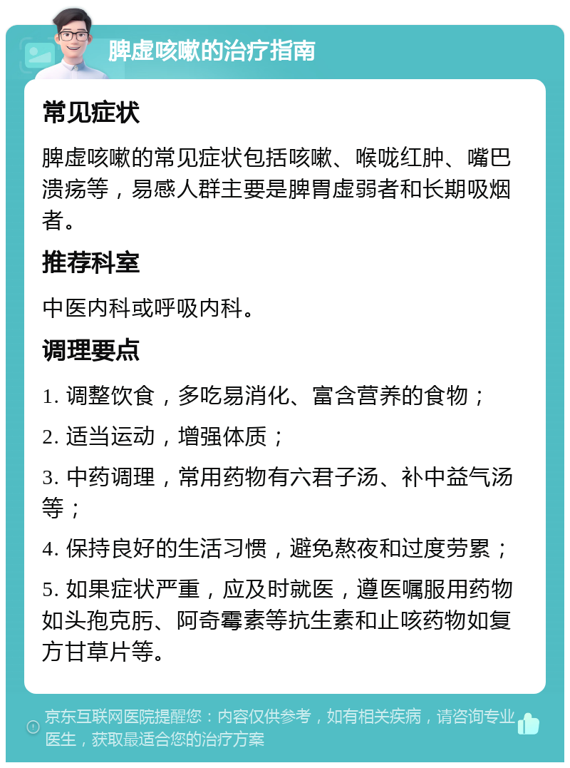 脾虚咳嗽的治疗指南 常见症状 脾虚咳嗽的常见症状包括咳嗽、喉咙红肿、嘴巴溃疡等，易感人群主要是脾胃虚弱者和长期吸烟者。 推荐科室 中医内科或呼吸内科。 调理要点 1. 调整饮食，多吃易消化、富含营养的食物； 2. 适当运动，增强体质； 3. 中药调理，常用药物有六君子汤、补中益气汤等； 4. 保持良好的生活习惯，避免熬夜和过度劳累； 5. 如果症状严重，应及时就医，遵医嘱服用药物如头孢克肟、阿奇霉素等抗生素和止咳药物如复方甘草片等。