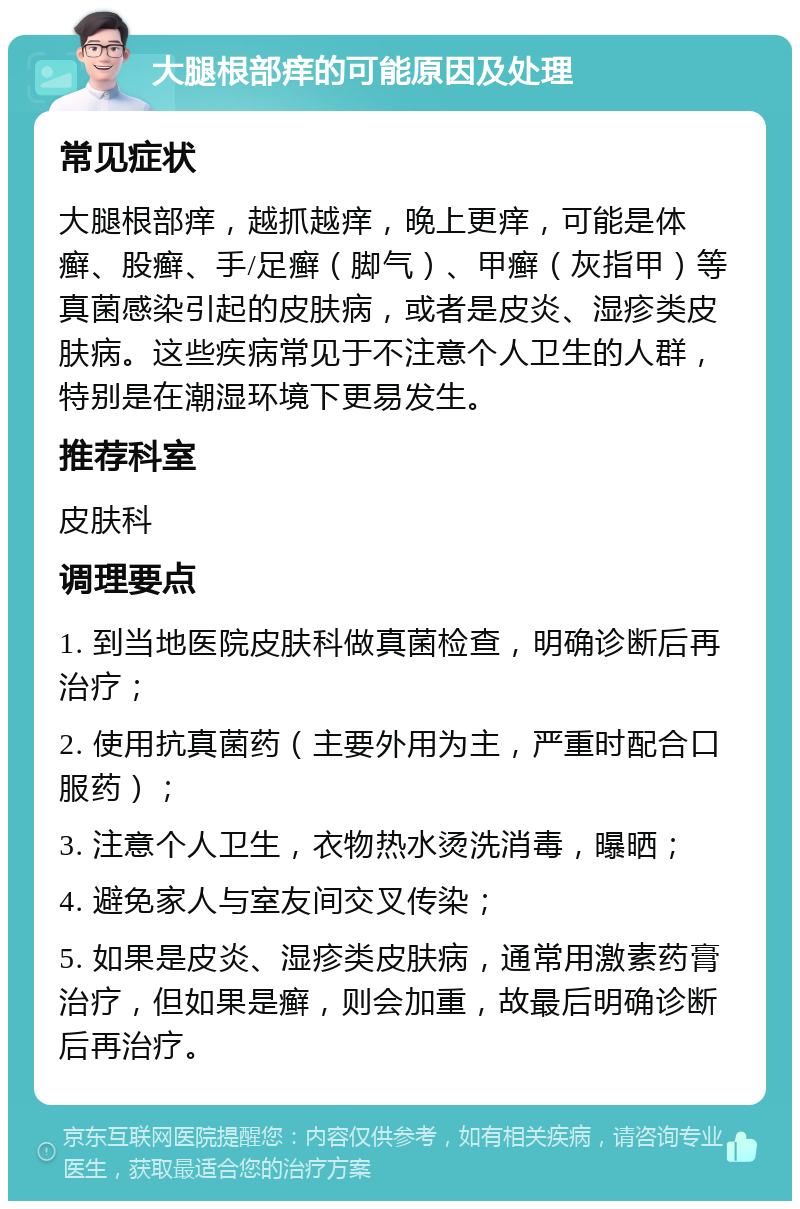 大腿根部痒的可能原因及处理 常见症状 大腿根部痒，越抓越痒，晚上更痒，可能是体癣、股癣、手/足癣（脚气）、甲癣（灰指甲）等真菌感染引起的皮肤病，或者是皮炎、湿疹类皮肤病。这些疾病常见于不注意个人卫生的人群，特别是在潮湿环境下更易发生。 推荐科室 皮肤科 调理要点 1. 到当地医院皮肤科做真菌检查，明确诊断后再治疗； 2. 使用抗真菌药（主要外用为主，严重时配合口服药）； 3. 注意个人卫生，衣物热水烫洗消毒，曝晒； 4. 避免家人与室友间交叉传染； 5. 如果是皮炎、湿疹类皮肤病，通常用激素药膏治疗，但如果是癣，则会加重，故最后明确诊断后再治疗。