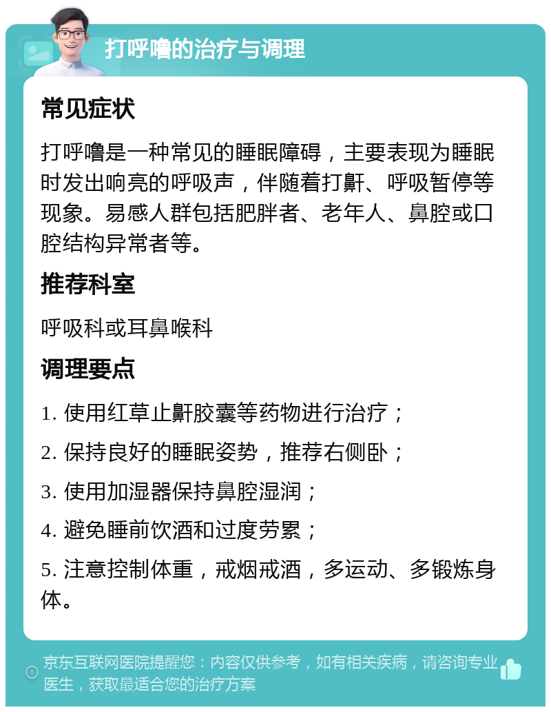 打呼噜的治疗与调理 常见症状 打呼噜是一种常见的睡眠障碍，主要表现为睡眠时发出响亮的呼吸声，伴随着打鼾、呼吸暂停等现象。易感人群包括肥胖者、老年人、鼻腔或口腔结构异常者等。 推荐科室 呼吸科或耳鼻喉科 调理要点 1. 使用红草止鼾胶囊等药物进行治疗； 2. 保持良好的睡眠姿势，推荐右侧卧； 3. 使用加湿器保持鼻腔湿润； 4. 避免睡前饮酒和过度劳累； 5. 注意控制体重，戒烟戒酒，多运动、多锻炼身体。