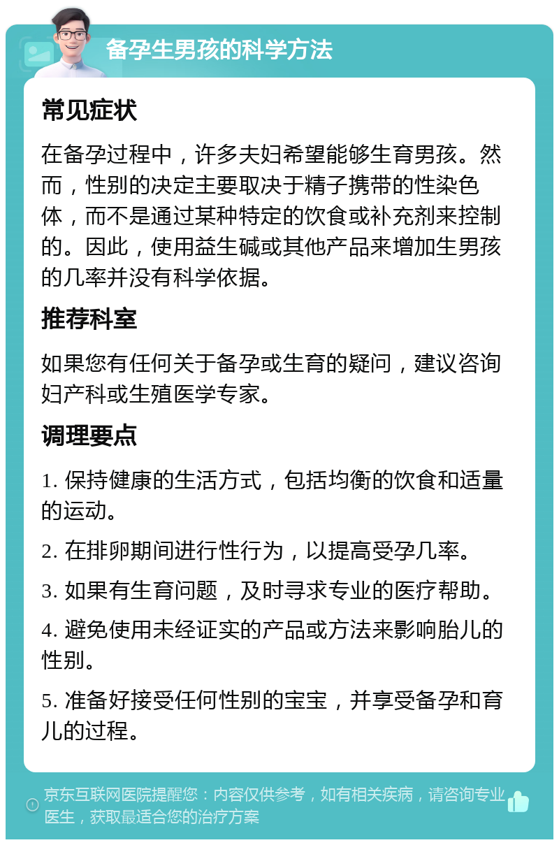 备孕生男孩的科学方法 常见症状 在备孕过程中，许多夫妇希望能够生育男孩。然而，性别的决定主要取决于精子携带的性染色体，而不是通过某种特定的饮食或补充剂来控制的。因此，使用益生碱或其他产品来增加生男孩的几率并没有科学依据。 推荐科室 如果您有任何关于备孕或生育的疑问，建议咨询妇产科或生殖医学专家。 调理要点 1. 保持健康的生活方式，包括均衡的饮食和适量的运动。 2. 在排卵期间进行性行为，以提高受孕几率。 3. 如果有生育问题，及时寻求专业的医疗帮助。 4. 避免使用未经证实的产品或方法来影响胎儿的性别。 5. 准备好接受任何性别的宝宝，并享受备孕和育儿的过程。