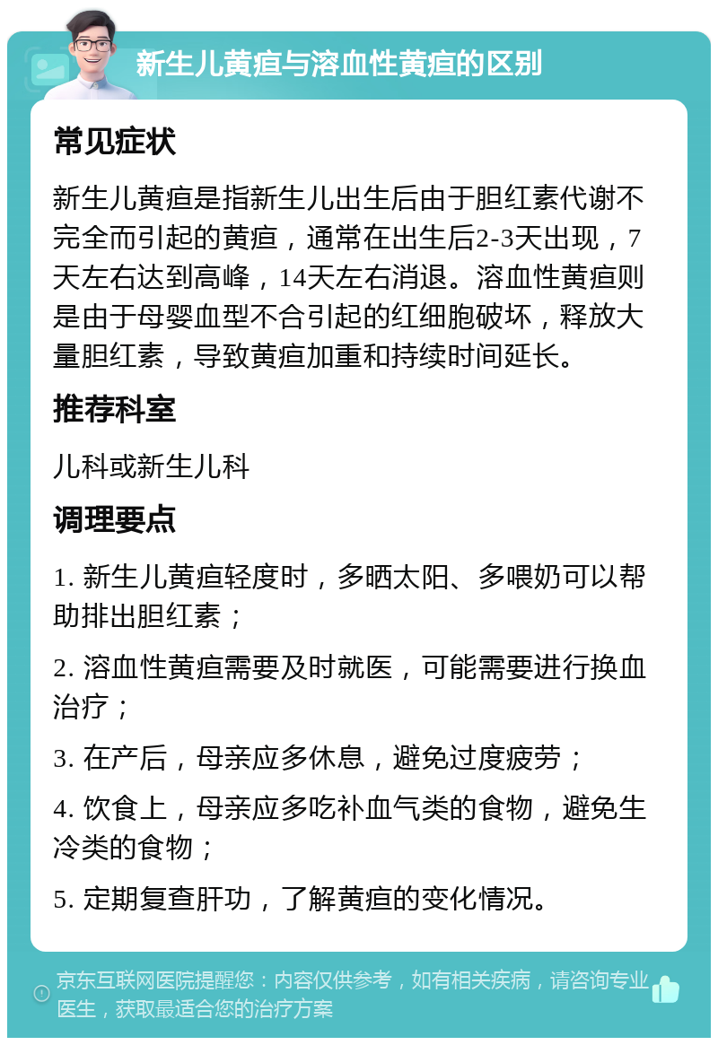 新生儿黄疸与溶血性黄疸的区别 常见症状 新生儿黄疸是指新生儿出生后由于胆红素代谢不完全而引起的黄疸，通常在出生后2-3天出现，7天左右达到高峰，14天左右消退。溶血性黄疸则是由于母婴血型不合引起的红细胞破坏，释放大量胆红素，导致黄疸加重和持续时间延长。 推荐科室 儿科或新生儿科 调理要点 1. 新生儿黄疸轻度时，多晒太阳、多喂奶可以帮助排出胆红素； 2. 溶血性黄疸需要及时就医，可能需要进行换血治疗； 3. 在产后，母亲应多休息，避免过度疲劳； 4. 饮食上，母亲应多吃补血气类的食物，避免生冷类的食物； 5. 定期复查肝功，了解黄疸的变化情况。