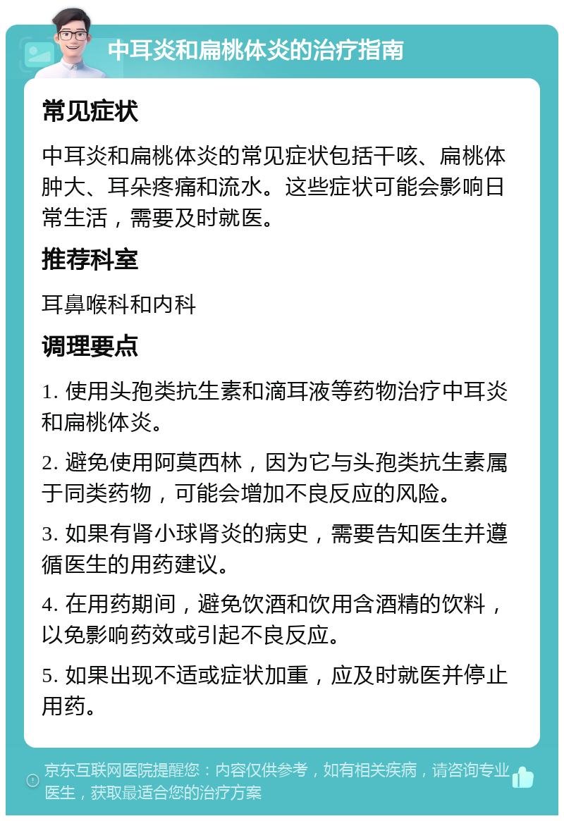 中耳炎和扁桃体炎的治疗指南 常见症状 中耳炎和扁桃体炎的常见症状包括干咳、扁桃体肿大、耳朵疼痛和流水。这些症状可能会影响日常生活，需要及时就医。 推荐科室 耳鼻喉科和内科 调理要点 1. 使用头孢类抗生素和滴耳液等药物治疗中耳炎和扁桃体炎。 2. 避免使用阿莫西林，因为它与头孢类抗生素属于同类药物，可能会增加不良反应的风险。 3. 如果有肾小球肾炎的病史，需要告知医生并遵循医生的用药建议。 4. 在用药期间，避免饮酒和饮用含酒精的饮料，以免影响药效或引起不良反应。 5. 如果出现不适或症状加重，应及时就医并停止用药。