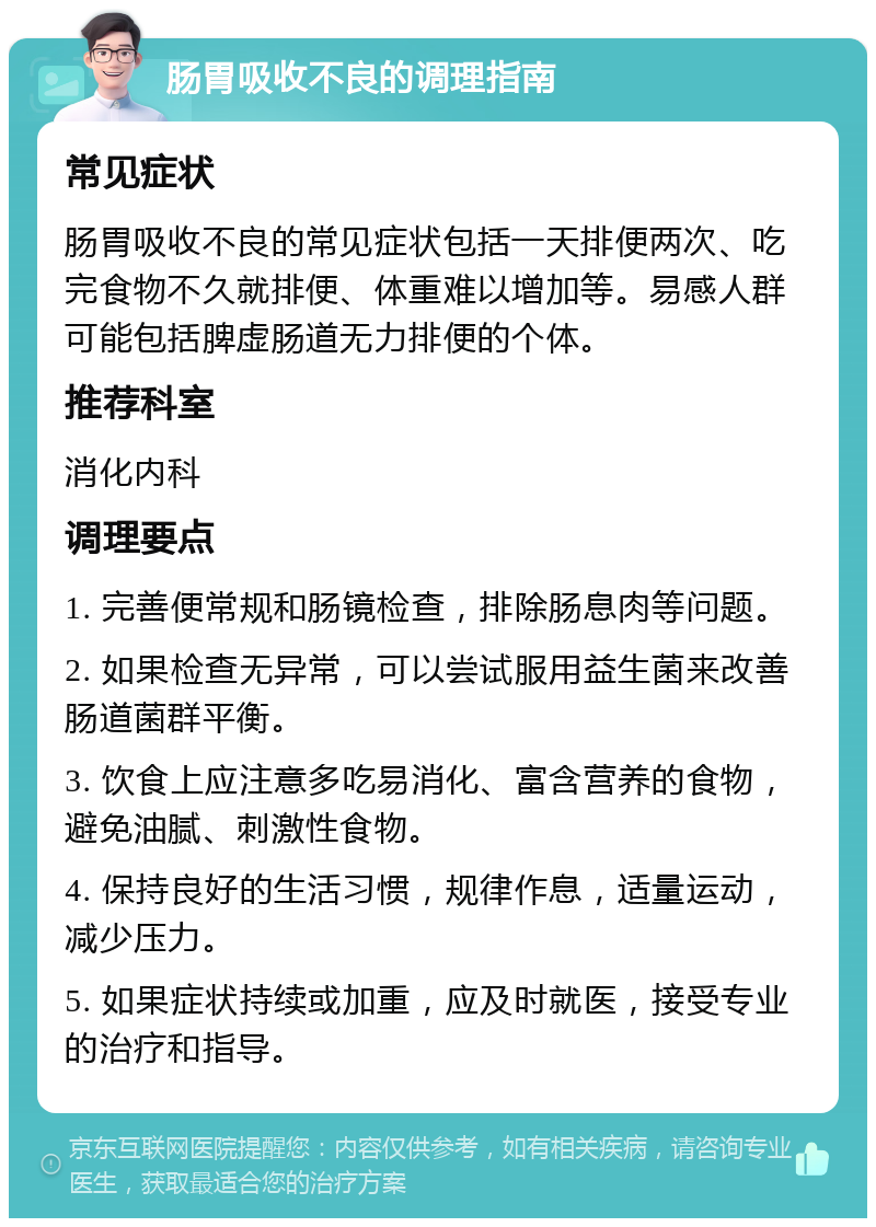 肠胃吸收不良的调理指南 常见症状 肠胃吸收不良的常见症状包括一天排便两次、吃完食物不久就排便、体重难以增加等。易感人群可能包括脾虚肠道无力排便的个体。 推荐科室 消化内科 调理要点 1. 完善便常规和肠镜检查，排除肠息肉等问题。 2. 如果检查无异常，可以尝试服用益生菌来改善肠道菌群平衡。 3. 饮食上应注意多吃易消化、富含营养的食物，避免油腻、刺激性食物。 4. 保持良好的生活习惯，规律作息，适量运动，减少压力。 5. 如果症状持续或加重，应及时就医，接受专业的治疗和指导。