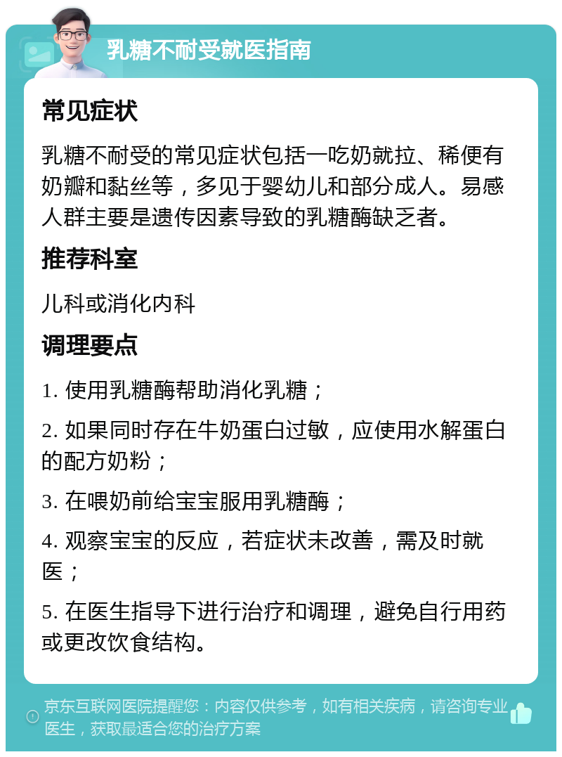 乳糖不耐受就医指南 常见症状 乳糖不耐受的常见症状包括一吃奶就拉、稀便有奶瓣和黏丝等，多见于婴幼儿和部分成人。易感人群主要是遗传因素导致的乳糖酶缺乏者。 推荐科室 儿科或消化内科 调理要点 1. 使用乳糖酶帮助消化乳糖； 2. 如果同时存在牛奶蛋白过敏，应使用水解蛋白的配方奶粉； 3. 在喂奶前给宝宝服用乳糖酶； 4. 观察宝宝的反应，若症状未改善，需及时就医； 5. 在医生指导下进行治疗和调理，避免自行用药或更改饮食结构。